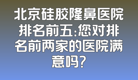 北京硅胶隆鼻医院排名前五：您对排名前两家的医院满意吗？
