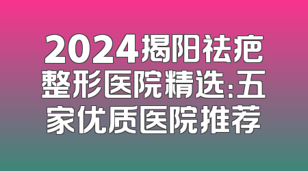 2024揭阳祛疤整形医院精选：五家优质医院推荐