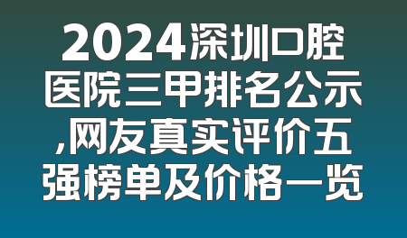 2024深圳口腔医院三甲排名公示，网友真实评价五强榜单及价格一览