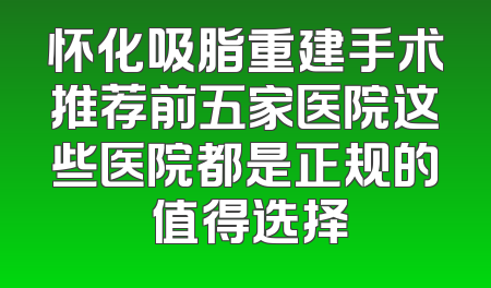 怀化吸脂重建手术推荐前五家医院这些医院都是正规的 值得选择