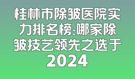 桂林市除皱医院实力排名榜：哪家除皱技艺领先之选于2024