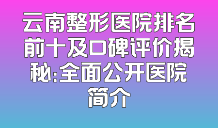 云南整形医院排名前十及口碑评价揭秘：全面公开医院简介