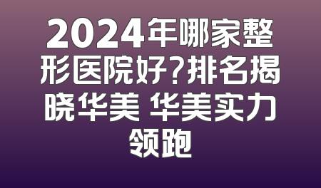 2024年哪家整形医院好？排名揭晓华美 华美实力领跑