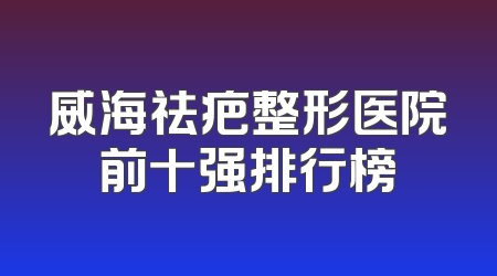 威海祛疤整形医院前十强排行榜
