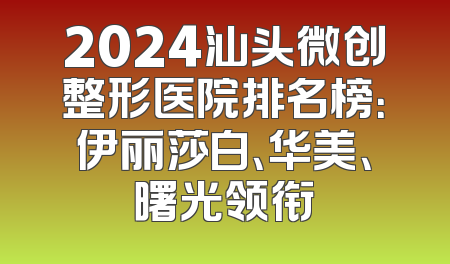 2024汕头微创整形医院排名榜：伊丽莎白、华美、曙光领衔