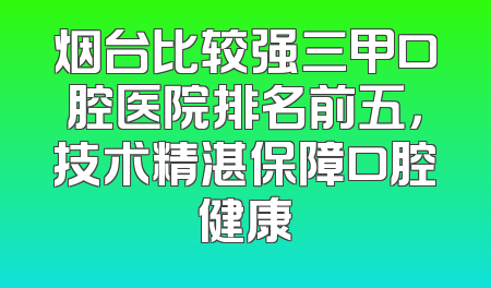 烟台比较强三甲口腔医院排名前五，技术精湛保障口腔健康