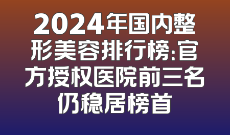 2024年国内整形美容排行榜：官方授权医院前三名仍稳居榜首