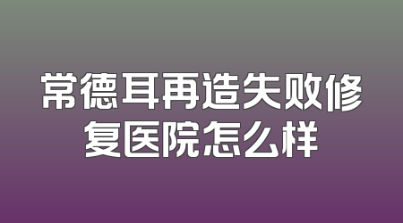 常德耳再造失败修复医院怎么样