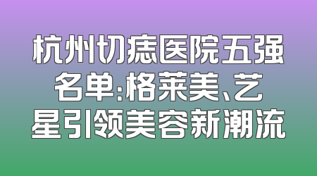 杭州切痣医院五强名单：格莱美、艺星引领美容新潮流