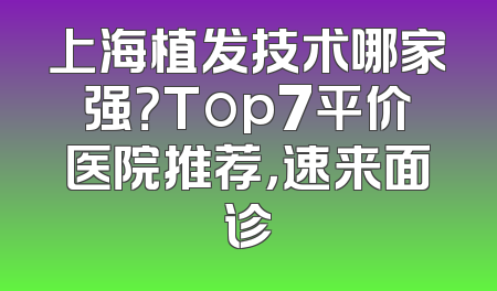 上海植发技术哪家强？Top7平价医院推荐，速来面诊