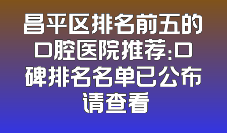 昌平区排名前五的口腔医院推荐：口碑排名名单已公布 请查看