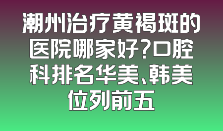 潮州治疗黄褐斑的医院哪家好？口腔科排名华美、韩美位列前五