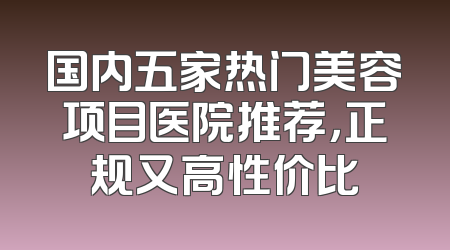 国内五家热门美容项目医院推荐，正规又高性价比