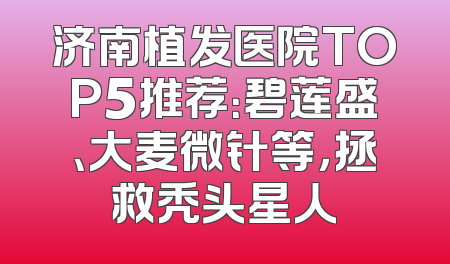 济南植发医院TOP5推荐：碧莲盛、大麦微针等，拯救秃头星人