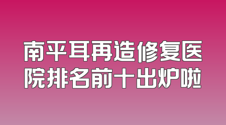 南平耳再造修复医院排名前十出炉啦
