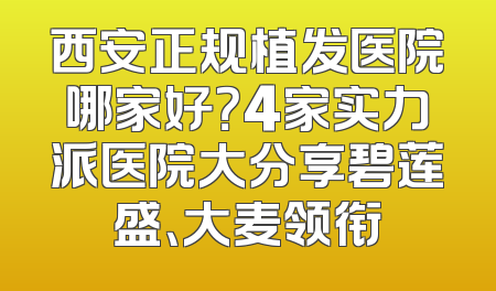 西安正规植发医院哪家好？4家实力派医院大分享碧莲盛、大麦领衔