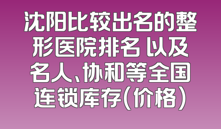 沈阳比较出名的整形医院排名 以及名人、协和等全国连锁库存（价格）