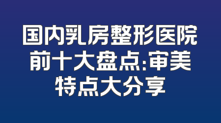 国内乳房整形医院前十大盘点：审美特点大分享