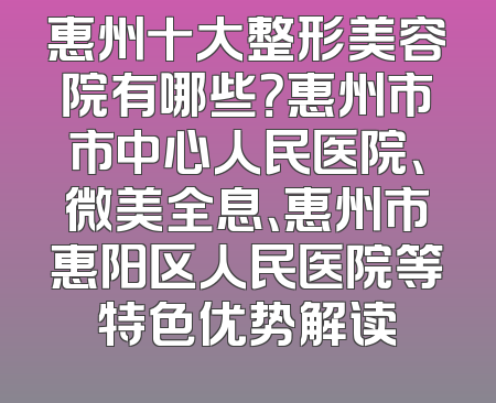 惠州十大整形美容院有哪些？惠州市市中心人民医院、微美全息、惠州市惠阳区人民医院等特色优势解读
