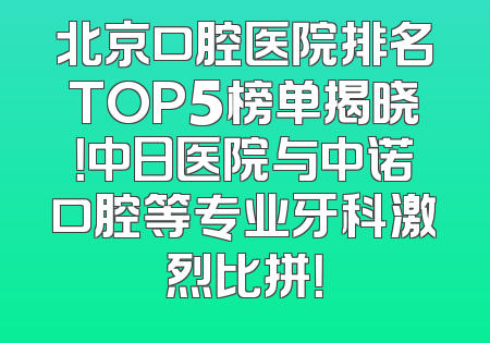 北京口腔医院排名TOP5榜单揭晓！中日医院与中诺口腔等专业牙科激烈比拼！